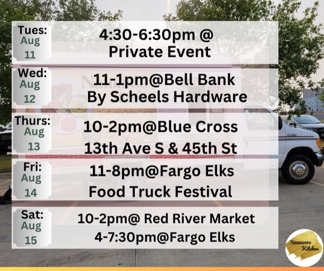 Weekly Schedule: 08-10-2026 through 08-16-2026 Monday - Closed Tuesday - 4:30 to 6:30 Private Event Wednesday - 11am to 1pm at Bell Bank on 13th Avenue Fargo Thursday - 10am to 2pm at Blue Cross on 45th Street Fargo Friday - 11am to 8pm at Fargo Elks Food Truck Festival Saturday - 10am to 2pm at Red River Market and then 4:00 to 7:30pm at Fargo Elks Sunday - Closed